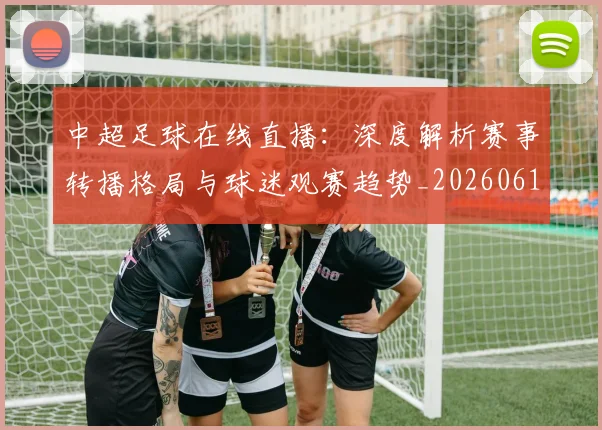 中超足球在线直播：深度解析赛事转播格局与球迷观赛趋势_20260611140948