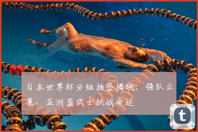 日本世界杯分组抽签揭晓：强队云集，亚洲蓝武士挑战命运