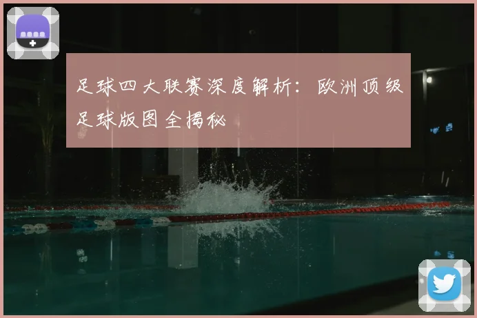 足球四大联赛深度解析:欧洲顶级足球版图全揭秘