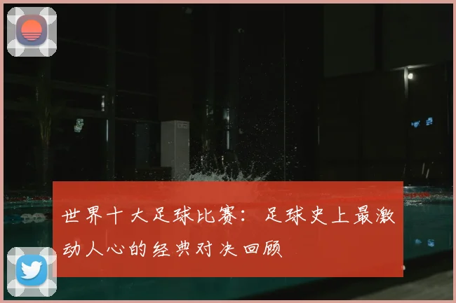世界十大足球比赛:足球史上最激动人心的经典对决回顾