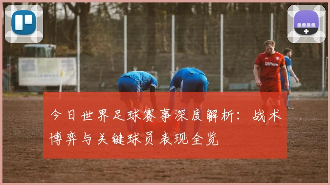 今日世界足球赛事深度解析：战术博弈与关键球员表现全览