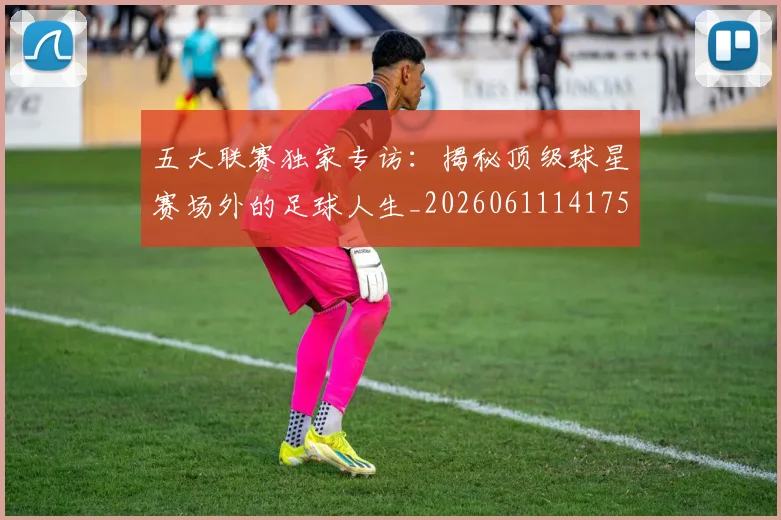 五大联赛独家专访：揭秘顶级球星赛场外的足球人生_20260611141751