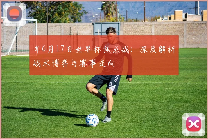年6月17日世界杯焦点战：深度解析战术博弈与赛事走向