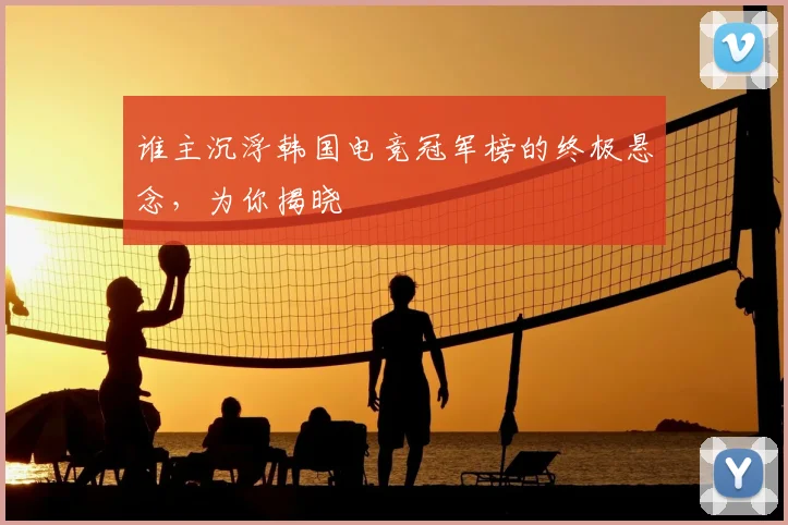 谁主沉浮韩国电竞冠军榜的终极悬念,为你揭晓