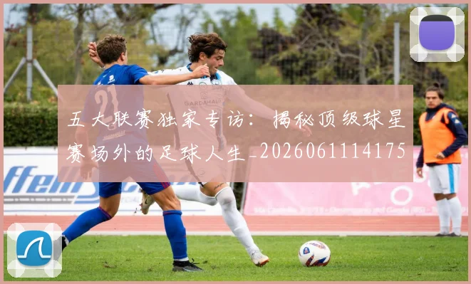 五大联赛独家专访:揭秘顶级球星赛场外的足球人生_20260611141751