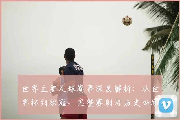 世界主要足球赛事深度解析：从世界杯到欧冠，完整赛制与历史回顾