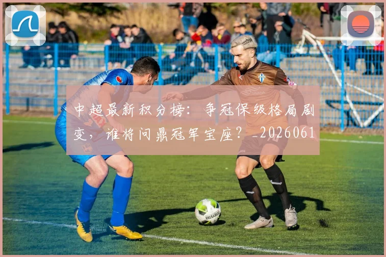 中超最新积分榜:争冠保级格局剧变,谁将问鼎冠军宝座?_20260610190418