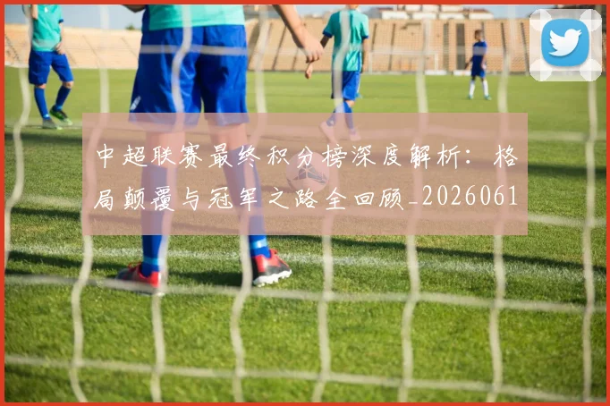 中超联赛最终积分榜深度解析：格局颠覆与冠军之路全回顾_20260611141639